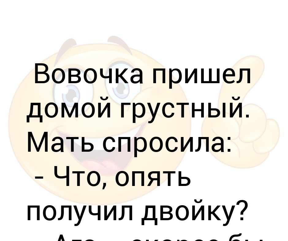 Пришла домой грустная. Мать недовольно спросила опять двойку получил. Приходит Вовочка домой из школы грустный. Домой грустный не приходи.