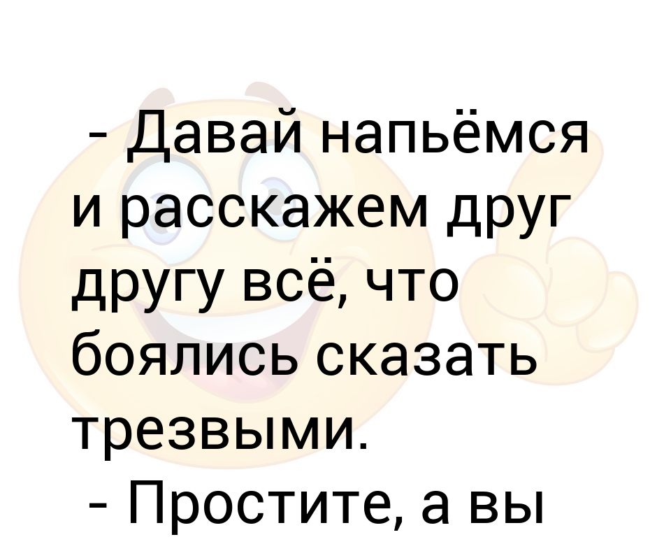 Давай напьемся и расскажем друг другу все. Давайте напьемся. Давайте напьемся друзья. Давай нажремся.