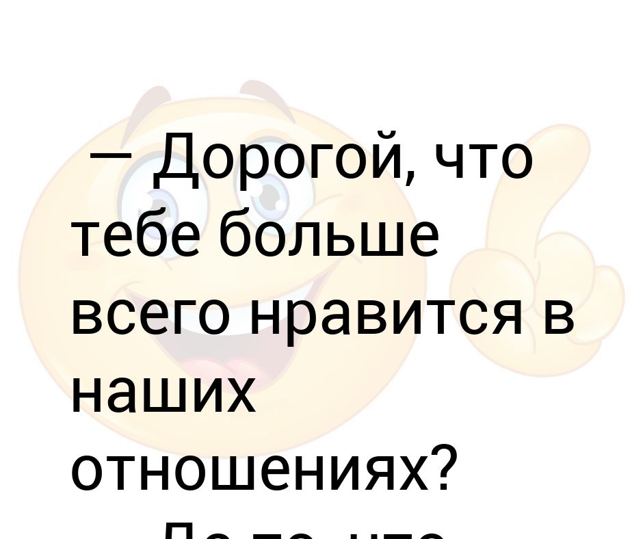 Дорогой, что тебе больше всего нравится в наших отношениях? — Да то