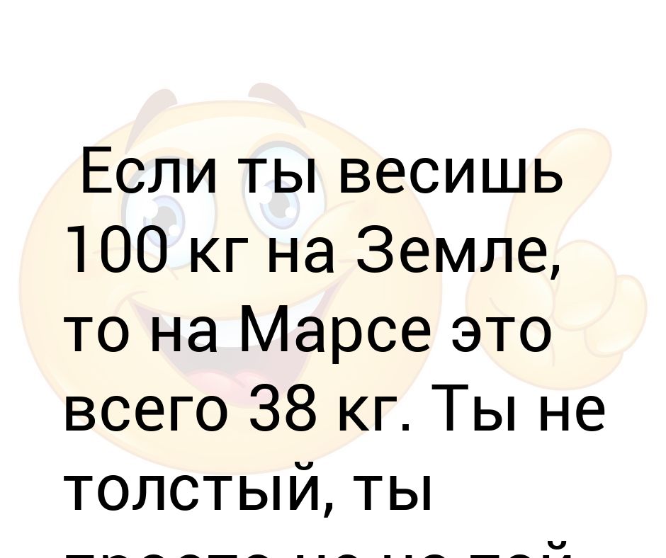 Весил 100. Ты весишь больше меня. Ты не жирная просто на другой планете. Сила притяжения на Марсе с весом 60кг.