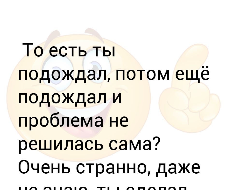 Даже странно. То есть ты подождал потом еще подождал и проблема не решилась сама. То есть ты подождал потом еще подождал. Я подождал потом еще подождал.