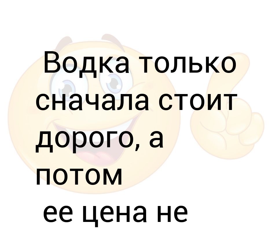 Стой сначала. Водка только сначала стоит дорого а потом. Дорого стоит.